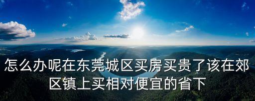 怎么辦呢在東莞城區(qū)買房買貴了該在郊區(qū)鎮(zhèn)上買相對便宜的省下