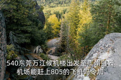 東莞勝安商旅航空服務有限公司，540東莞萬江候機樓出發至廣州白云機場能趕上805的飛機嗎令加