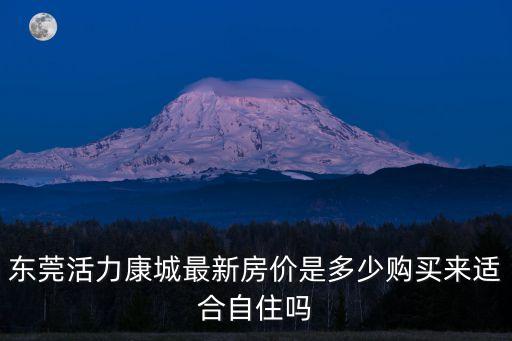 東莞活力康城最新房?jī)r(jià)是多少購(gòu)買(mǎi)來(lái)適合自住嗎