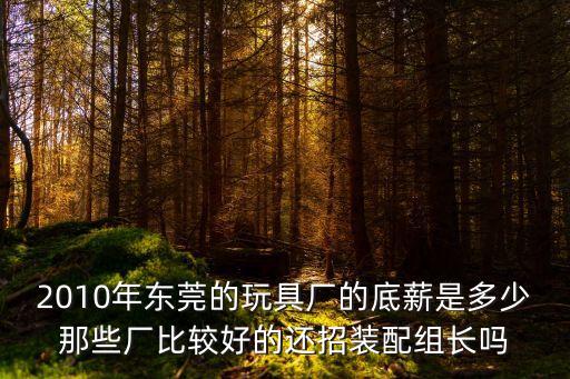 2010年?yáng)|莞的玩具廠的底薪是多少那些廠比較好的還招裝配組長(zhǎng)嗎