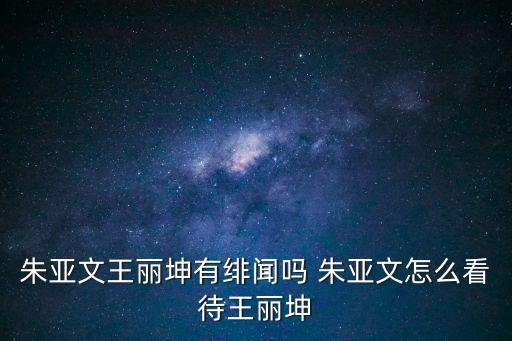 朱亞文王麗坤，朱亞文和王麗坤生活中的關系好嗎