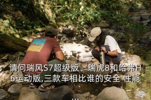 請問瑞風S7超級版、瑞虎8和哈弗H6運動版,三款車相比誰的安全 性能...