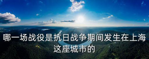 哪一場(chǎng)戰(zhàn)役是抗日戰(zhàn)爭(zhēng)期間發(fā)生在上海這座城市的