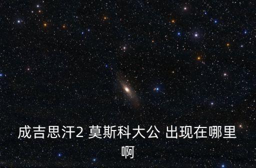 成吉思汗2 莫斯科大公 出現(xiàn)在哪里啊