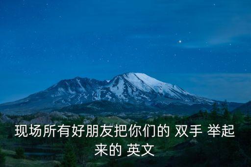 現(xiàn)場所有好朋友把你們的 雙手 舉起來的 英文