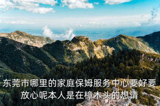 東莞市哪里的家庭保姆服務中心要好要放心呢本人是在樟木頭的想請