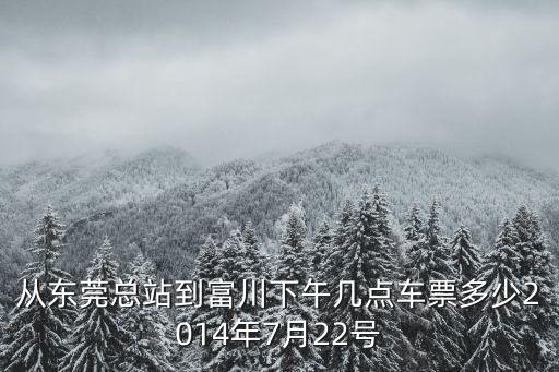 東莞到富川火車時刻表，從東莞總站到富川下午幾點車票多少2014年7月22號