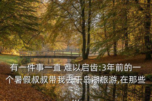 有一件事一直 難以啟齒:3年前的一個(gè)暑假叔叔帶我去千島湖旅游,在那些...