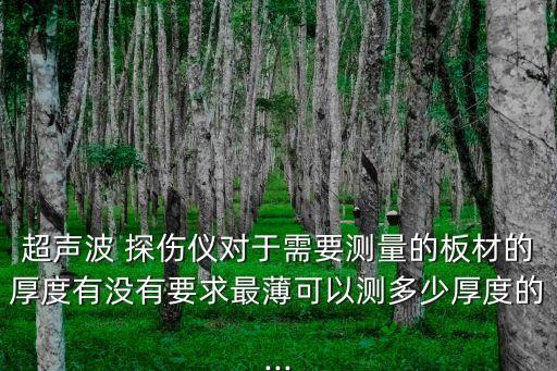超聲波 探傷儀對(duì)于需要測(cè)量的板材的厚度有沒有要求最薄可以測(cè)多少厚度的...