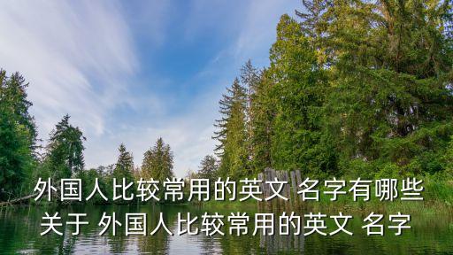  外國(guó)人比較常用的英文 名字有哪些關(guān)于 外國(guó)人比較常用的英文 名字