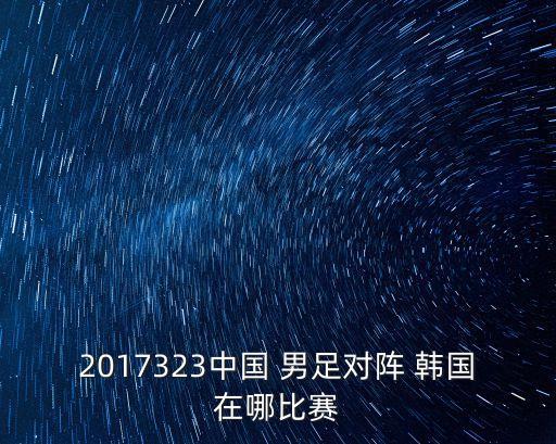 2017323中國 男足對陣 韓國在哪比賽