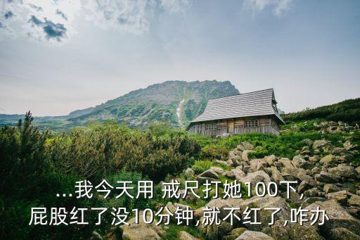 ...我今天用 戒尺打她100下,屁股紅了沒10分鐘,就不紅了,咋辦