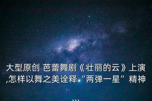 大型原創(chuàng) 芭蕾舞劇《壯麗的云》上演,怎樣以舞之美詮釋“兩彈一星”精神...