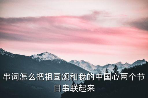 我的中國心串詞，串詞怎么把祖國頌和我的中國心兩個節目串聯起來