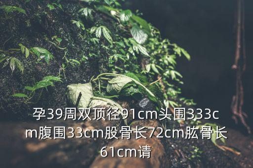 孕39周雙頂徑91cm頭圍333cm腹圍33cm股骨長72cm肱骨長61cm請