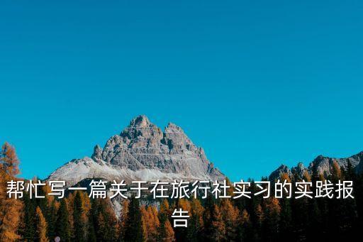 旅行社實習報告，幫忙寫一篇關于在旅行社實習的實踐報告