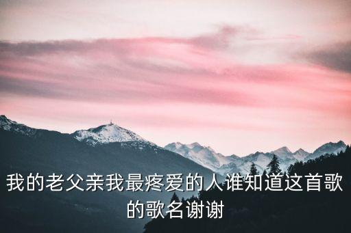 我的老父親我最疼愛(ài)的人誰(shuí)知道這首歌的歌名謝謝