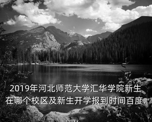 2019年河北師范大學匯華學院新生在哪個校區及新生開學報到時間百度...