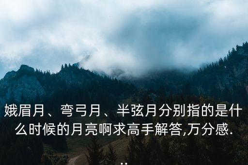 娥眉月、彎弓月、半弦月分別指的是什么時候的月亮啊求高手解答,萬分感...