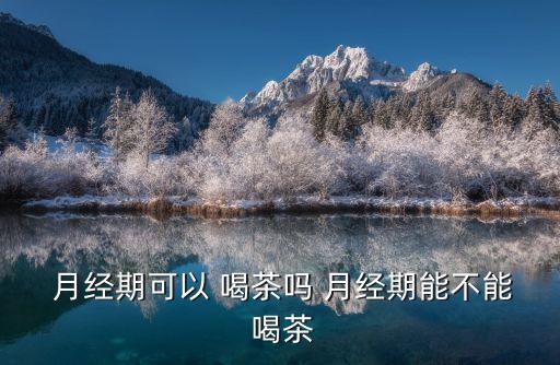 來月經能喝茶嗎,女性朋友月經期間不能喝濃茶