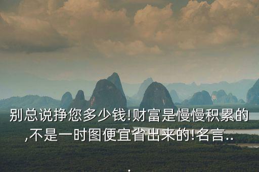 別總說掙您多少錢!財富是慢慢積累的,不是一時圖便宜省出來的!名言...