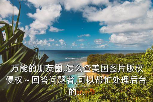  萬能的朋友圈,怎么查美國圖片版權(quán)侵權(quán)～回答問題者,可以幫忙處理后臺(tái)的...