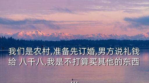 我們是農村,準備先訂婚,男方說禮錢給 八千八,我是不打算買其他的東西...