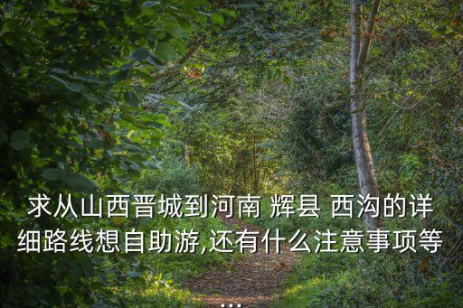 求從山西晉城到河南 輝縣 西溝的詳細路線想自助游,還有什么注意事項等...