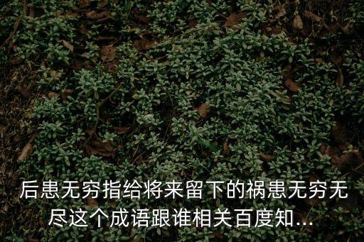  后患無(wú)窮指給將來(lái)留下的禍患無(wú)窮無(wú)盡這個(gè)成語(yǔ)跟誰(shuí)相關(guān)百度知...