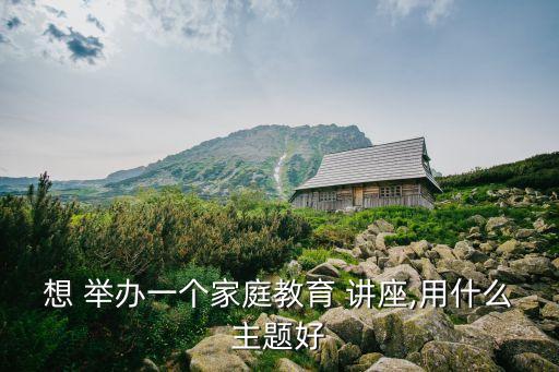 想 舉辦一個家庭教育 講座,用什么主題好