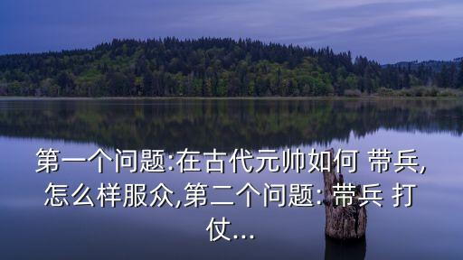 第一個問題:在古代元帥如何 帶兵,怎么樣服眾,第二個問題: 帶兵 打仗...
