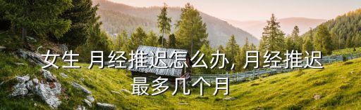  女生 月經(jīng)推遲怎么辦, 月經(jīng)推遲最多幾個月