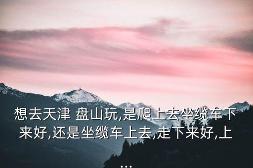 想去天津 盤山玩,是爬上去坐纜車下來好,還是坐纜車上去,走下來好,上...