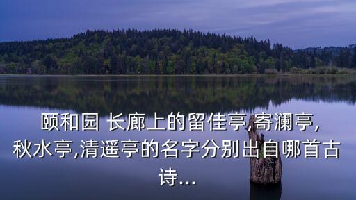  頤和園 長(zhǎng)廊上的留佳亭,寄瀾亭,秋水亭,清遙亭的名字分別出自哪首古詩(shī)...