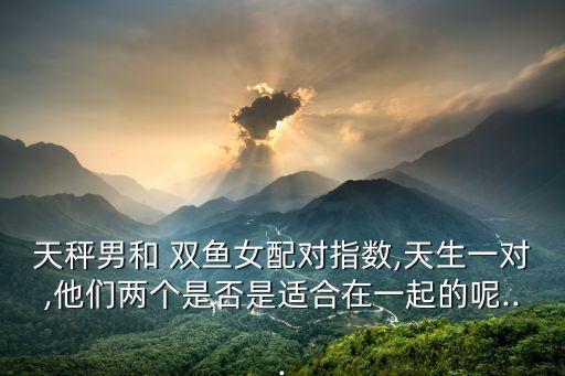 天秤男和 雙魚女配對指數(shù),天生一對,他們兩個是否是適合在一起的呢...