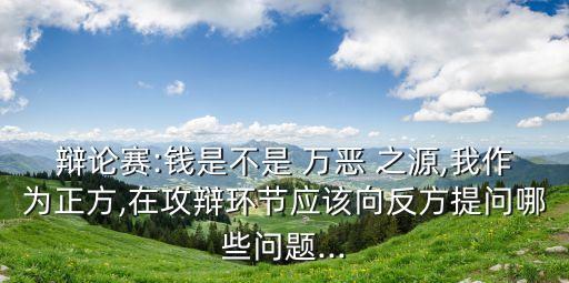 辯論賽:錢是不是 萬惡 之源,我作為正方,在攻辯環(huán)節(jié)應(yīng)該向反方提問哪些問題...