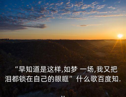 “早知道是這樣,如夢 一場,我又把淚都鎖在自己的眼眶”什么歌百度知...