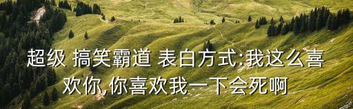 超級 搞笑霸道 表白方式:我這么喜歡你,你喜歡我一下會死啊