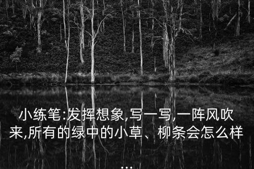 小練筆:發揮想象,寫一寫,一陣風吹來,所有的綠中的小草、柳條會怎么樣...