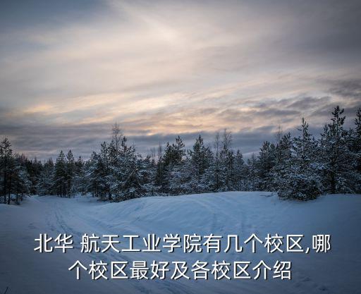  北華 航天工業學院有幾個校區,哪個校區最好及各校區介紹