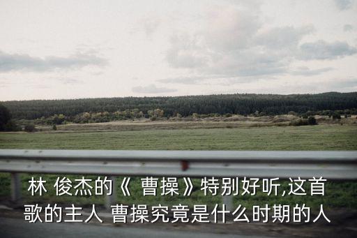 林 俊杰的《 曹操》特別好聽,這首歌的主人 曹操究竟是什么時期的人