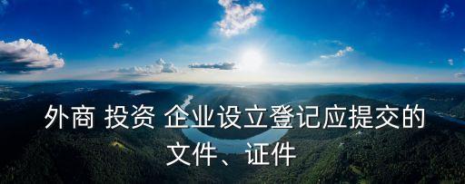  外商 投資 企業(yè)設(shè)立登記應(yīng)提交的文件、證件