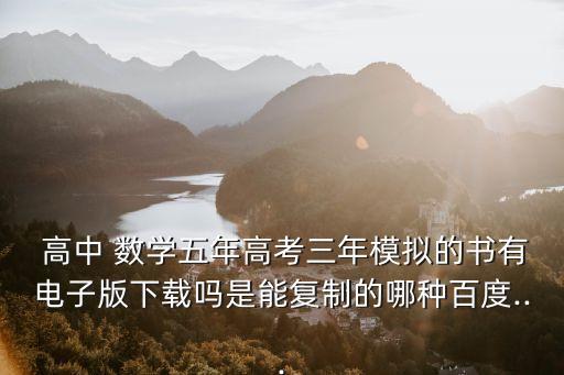  高中 數學五年高考三年模擬的書有電子版下載嗎是能復制的哪種百度...