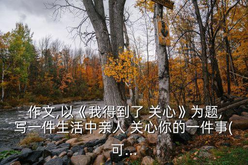  作文,以《我得到了 關心》為題,寫一件生活中親人 關心你的一件事(可...