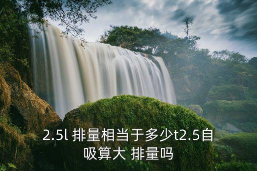 2.5l 排量相當(dāng)于多少t2.5自吸算大 排量嗎