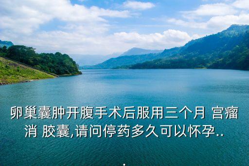 卵巢囊腫開腹手術(shù)后服用三個月 宮瘤消 膠囊,請問停藥多久可以懷孕...
