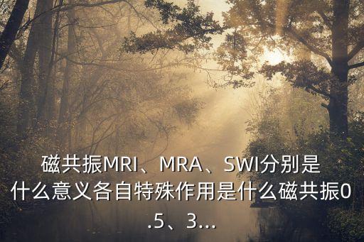 磁共振MRI、MRA、SWI分別是什么意義各自特殊作用是什么磁共振0.5、3...