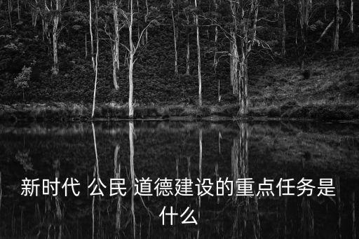 新時(shí)代 公民 道德建設(shè)的重點(diǎn)任務(wù)是什么