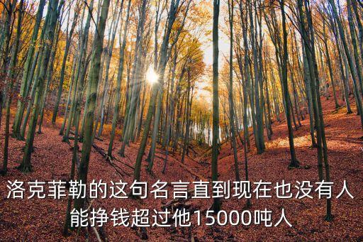 洛克菲勒的這句名言直到現(xiàn)在也沒有人能掙錢超過他15000噸人