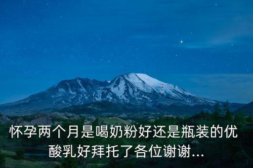 懷孕兩個(gè)月是喝奶粉好還是瓶裝的優(yōu) 酸乳好拜托了各位謝謝...